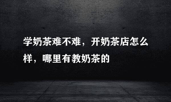 学奶茶难不难，开奶茶店怎么样，哪里有教奶茶的
