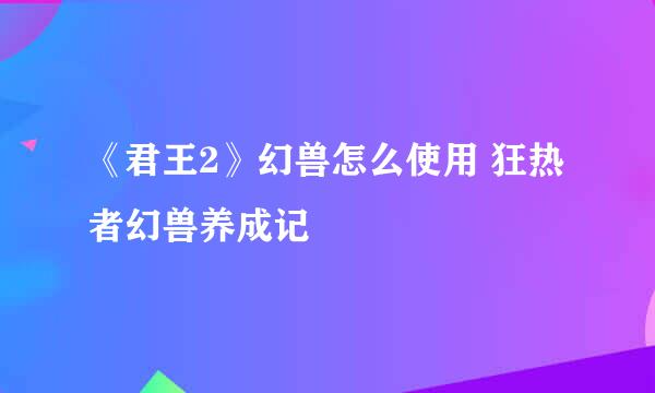 《君王2》幻兽怎么使用 狂热者幻兽养成记