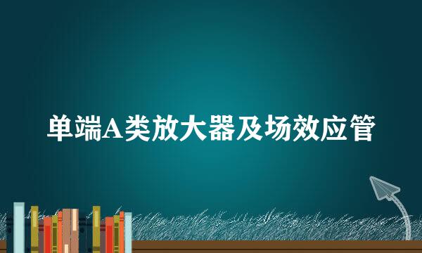 单端A类放大器及场效应管
