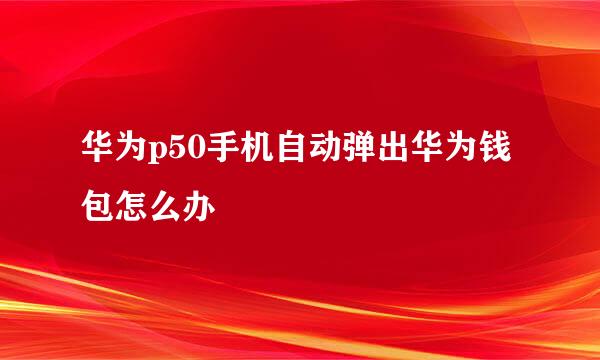 华为p50手机自动弹出华为钱包怎么办