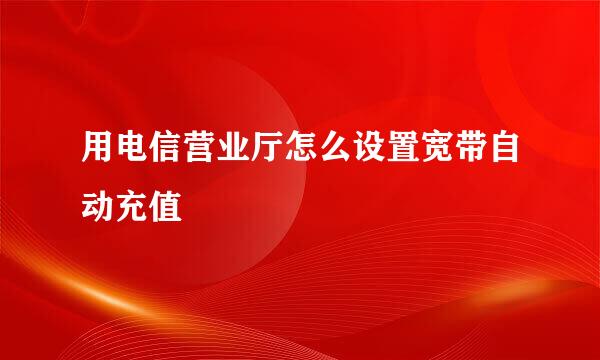 用电信营业厅怎么设置宽带自动充值
