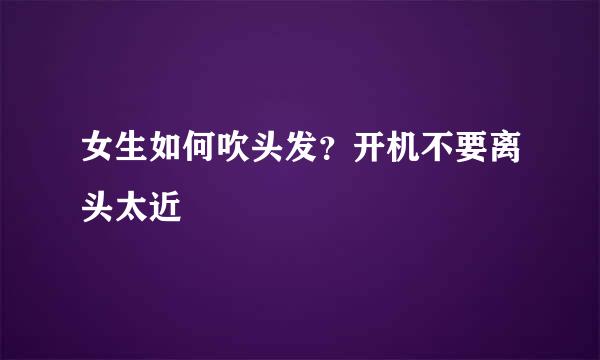 女生如何吹头发？开机不要离头太近