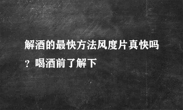 解酒的最快方法风度片真快吗？喝酒前了解下