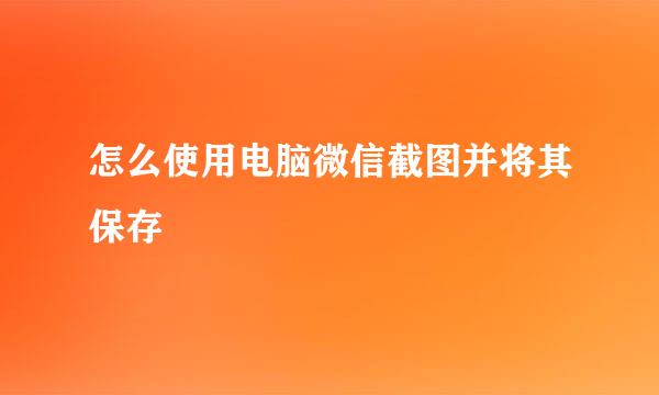 怎么使用电脑微信截图并将其保存