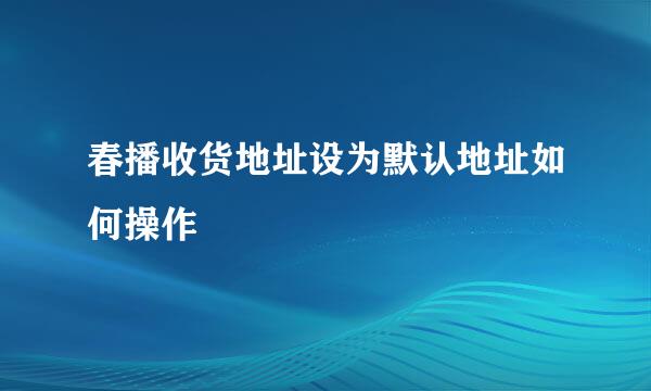 春播收货地址设为默认地址如何操作