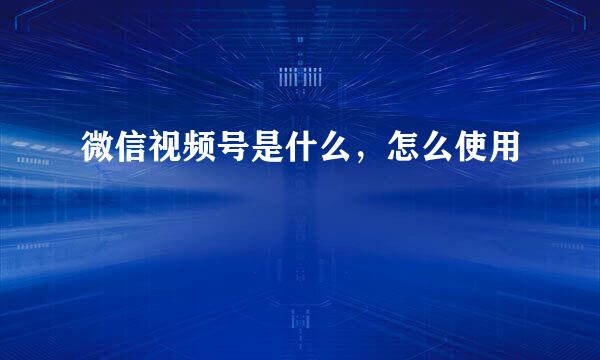 微信视频号是什么,怎么使用