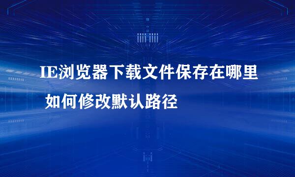 IE浏览器下载文件保存在哪里 如何修改默认路径