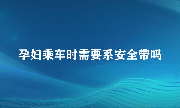 孕妇乘车时需要系安全带吗