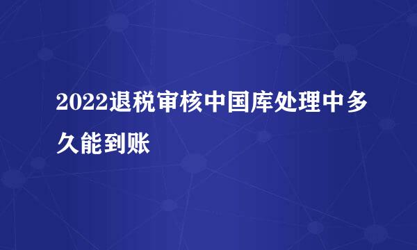 2022退税审核中国库处理中多久能到账