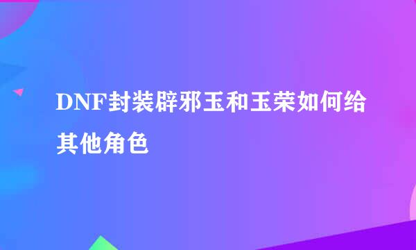 DNF封装辟邪玉和玉荣如何给其他角色