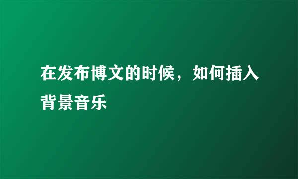 在发布博文的时候，如何插入背景音乐