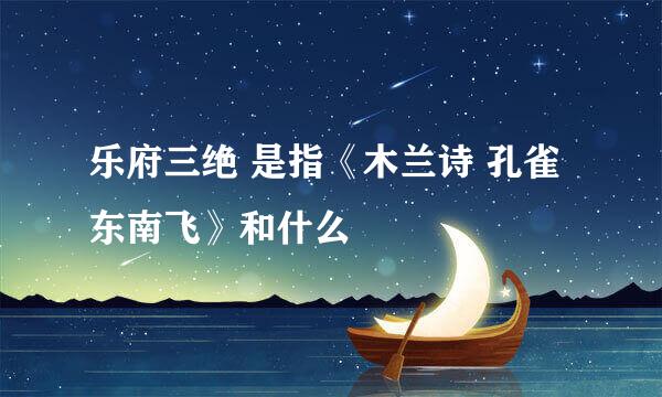 乐府三绝 是指《木兰诗 孔雀东南飞》和什么