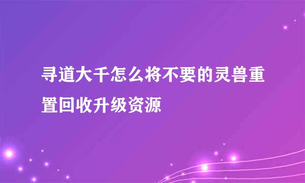寻道大千怎么将不要的灵兽重置回收升级资源