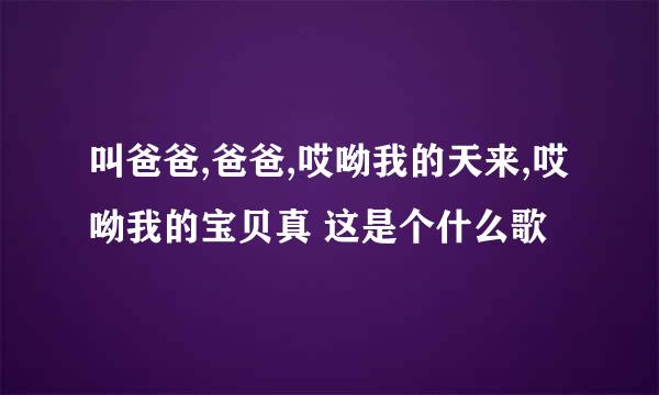叫爸爸,爸爸,哎呦我的天来,哎呦我的宝贝真 这是个什么歌