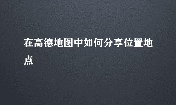 在高德地图中如何分享位置地点