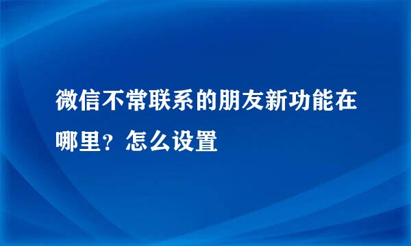 微信不常联系的朋友新功能在哪里?怎么设置