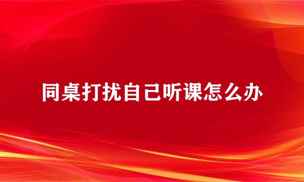 同桌打扰自己听课怎么办