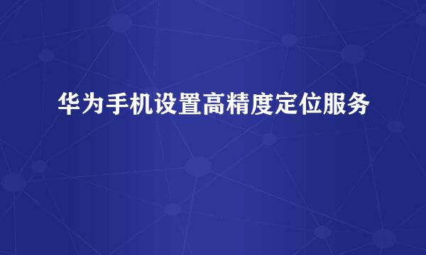 华为手机设置高精度定位服务