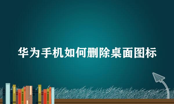 华为手机如何删除桌面图标
