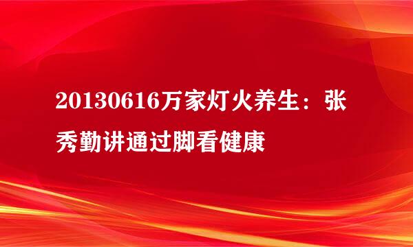 20130616万家灯火养生:张秀勤讲通过脚看健康