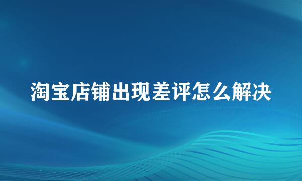 淘宝店铺出现差评怎么解决