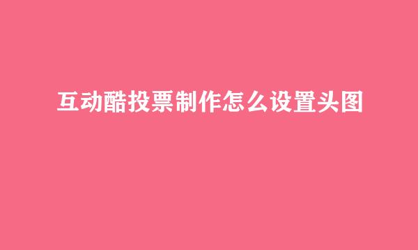 互动酷投票制作怎么设置头图
