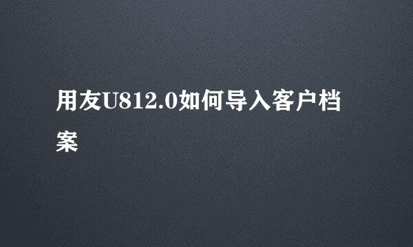 用友U812.0如何导入客户档案