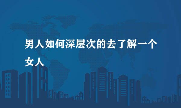 男人如何深层次的去了解一个女人