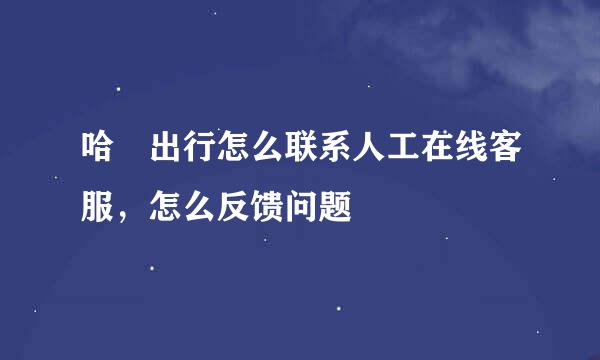 哈啰出行怎么联系人工在线客服,怎么反馈问题