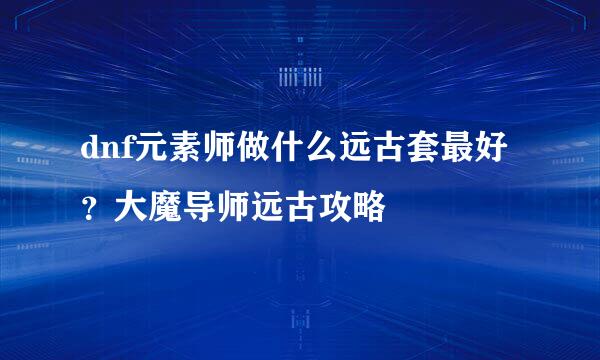dnf元素师做什么远古套最好？大魔导师远古攻略