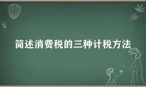 简述消费税的三种计税方法