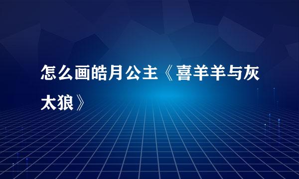 怎么画皓月公主《喜羊羊与灰太狼》