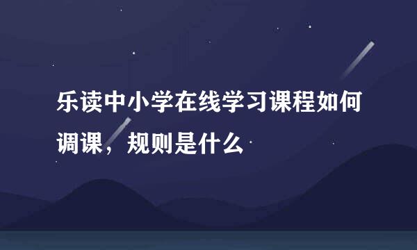 乐读中小学在线学习课程如何调课，规则是什么