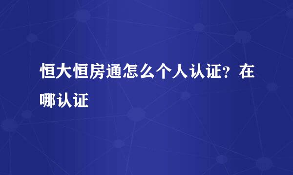 恒大恒房通怎么个人认证？在哪认证