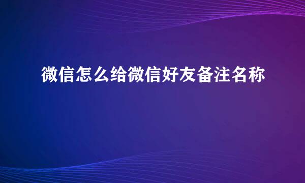 微信怎么给微信好友备注名称