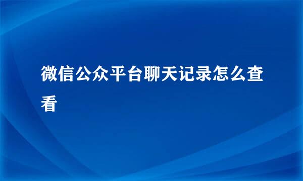微信公众平台聊天记录怎么查看