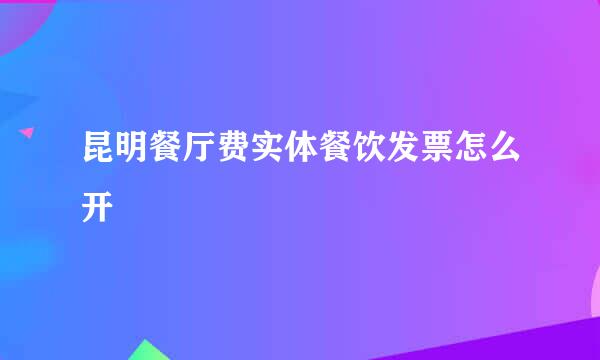 昆明餐厅费实体餐饮发票怎么开