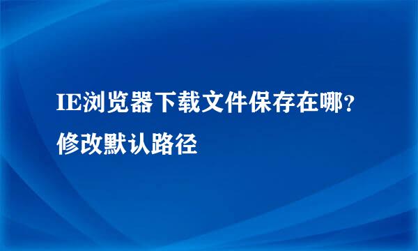 IE浏览器下载文件保存在哪？修改默认路径﻿