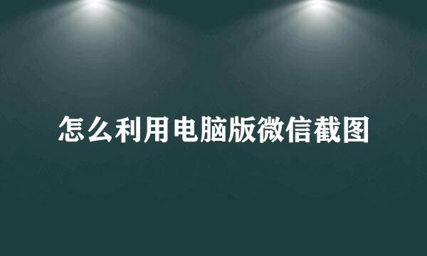 怎么利用电脑版微信截图
