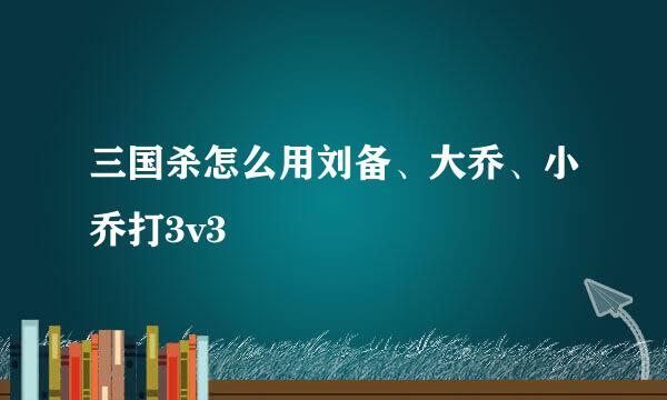 三国杀怎么用刘备、大乔、小乔打3v3