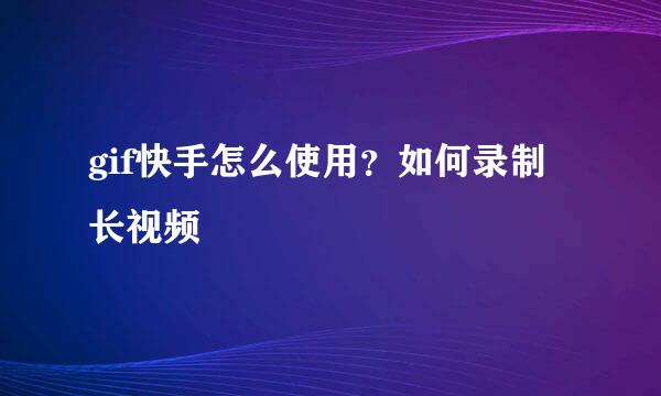 gif快手怎么使用？如何录制长视频