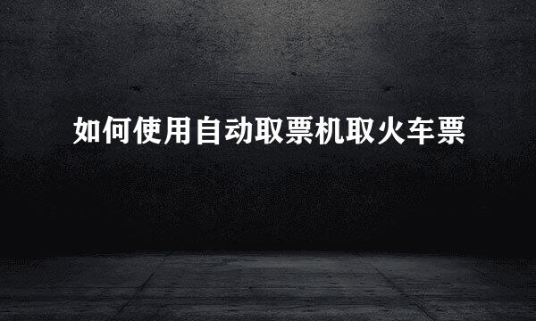 如何使用自动取票机取火车票