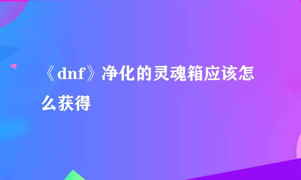《dnf》净化的灵魂箱应该怎么获得