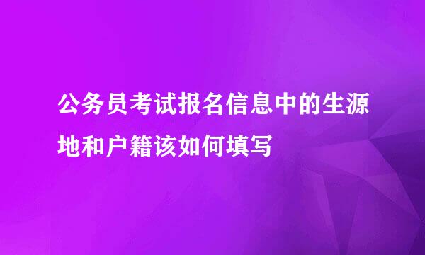 公务员考试报名信息中的生源地和户籍该如何填写