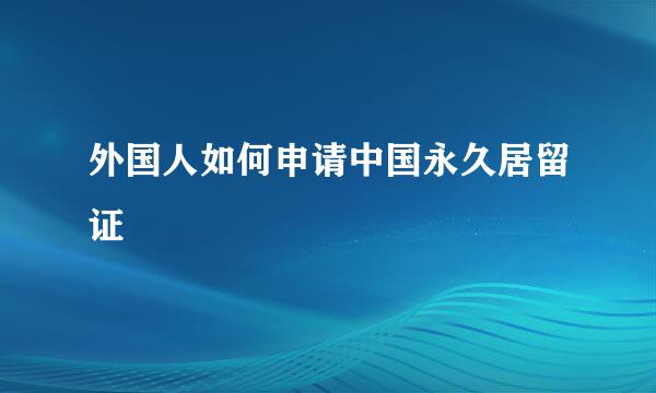 外国人如何申请中国永久居留证