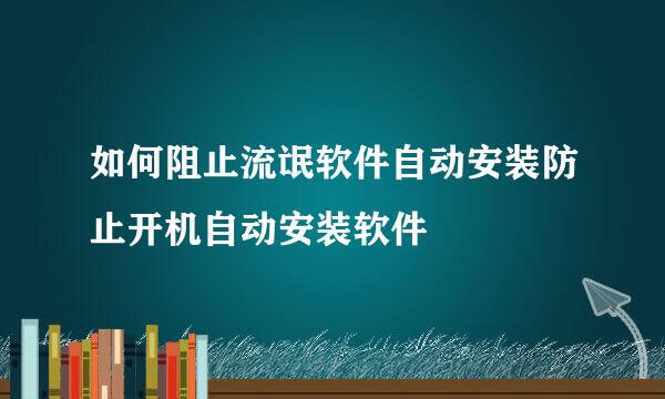 如何阻止流氓软件自动安装防止开机自动安装软件