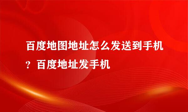 百度地图地址怎么发送到手机？百度地址发手机