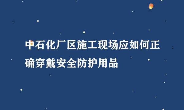 中石化厂区施工现场应如何正确穿戴安全防护用品