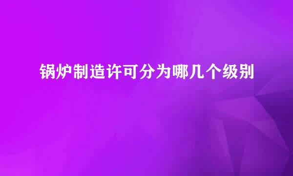 锅炉制造许可分为哪几个级别