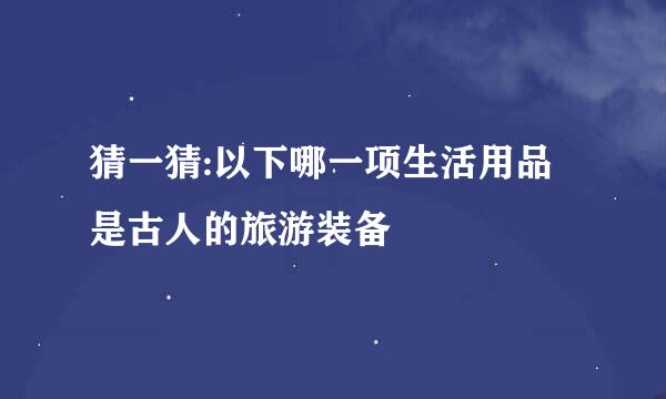 猜一猜:以下哪一项生活用品是古人的旅游装备